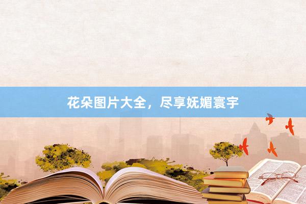 花朵图片大全，尽享妩媚寰宇