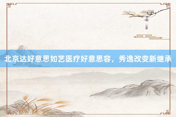 北京达好意思如艺医疗好意思容，秀逸改变新继承